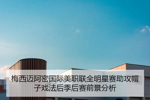 梅西迈阿密国际美职联全明星赛助攻帽子戏法后季后赛前景分析